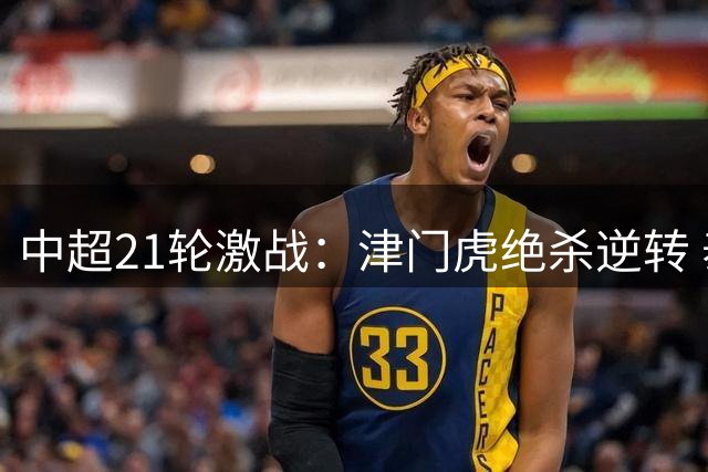 中超21轮激战：津门虎绝杀逆转 泰山新帅首战告捷