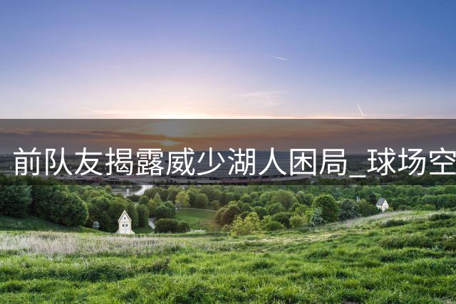 前队友揭露威少湖人困局 球场空间拥堵成致命伤