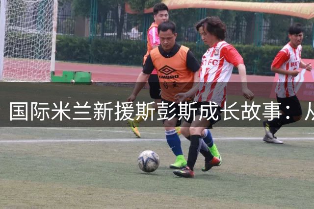 国际米兰新援斯彭斯成长故事：从伦敦街头到梅阿查的足球旅程