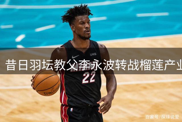 昔日羽坛教父李永波转战榴莲产业 92冠传奇的南洋二次创业