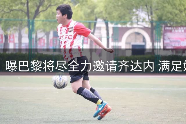 曝巴黎将尽全力邀请齐达内 满足姆巴佩的要求