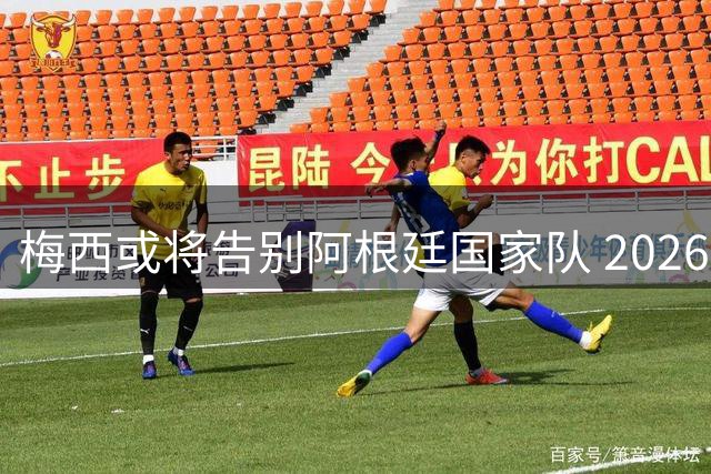 梅西或将告别阿根廷国家队 2026世界杯失冠成职业生涯转折点