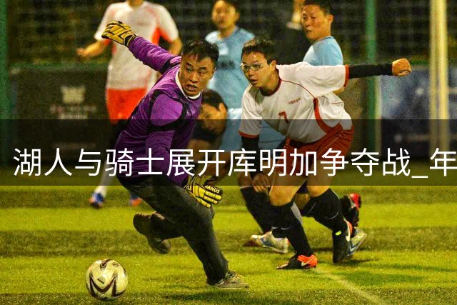 湖人与骑士展开库明加争夺战 年薪预期成关键分歧点
