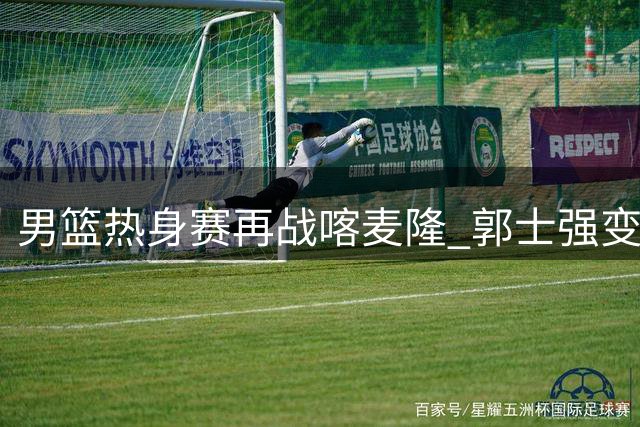 男篮热身赛再战喀麦隆 郭士强变阵启用新锐后场组合