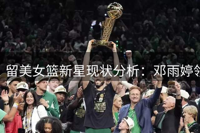 留美女篮新星现状分析：邓雨婷领跑但差距犹存 王芙蕖出场受限