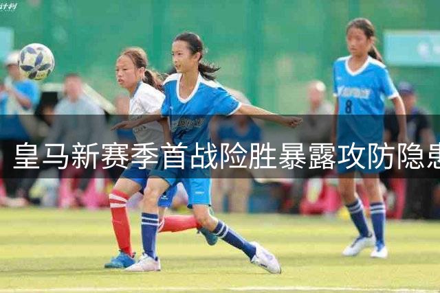 皇马新赛季首战险胜暴露攻防隐患 穆帅回归首秀引热议