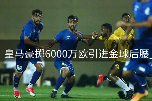 皇马豪掷6000万欧引进金球后腰 西甲争冠格局迎来新变数