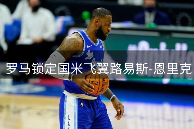 罗马锁定国米飞翼路易斯-恩里克 3000万欧报价已展开谈判