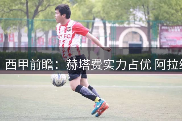 西甲前瞻：赫塔费实力占优 阿拉维斯主场难有作为