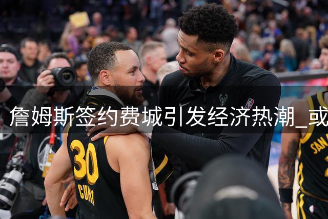 詹姆斯签约费城引发经济热潮 或带来4.3亿美元收入