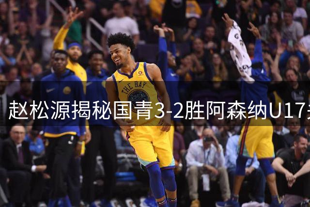 赵松源揭秘国青3-2胜阿森纳U17关键：高强度对抗助球队备战世少赛