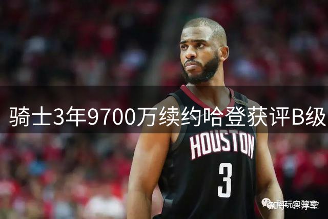 骑士3年9700万续约哈登获评B级：老将价值与风险并存