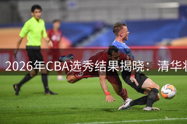 2026年CBA选秀结果揭晓：清华状元领衔18名新秀圆梦职业联赛