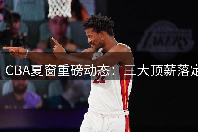 CBA夏窗重磅动态：三大顶薪落定 宏远双子星陷转会传闻