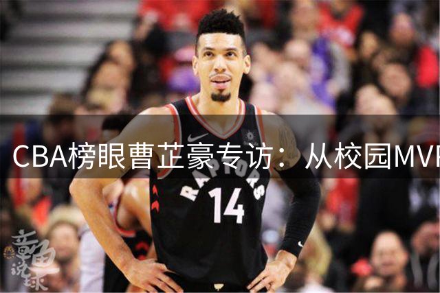 CBA榜眼曹芷豪专访：从校园MVP到职业赛场 直面挑战的成长哲学