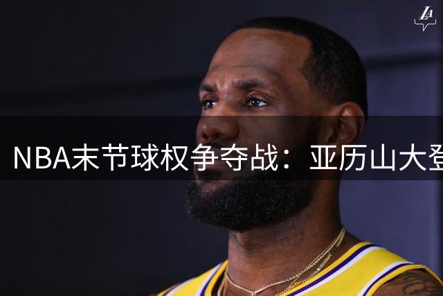 NBA末节球权争夺战：亚历山大登顶关键先生排行榜