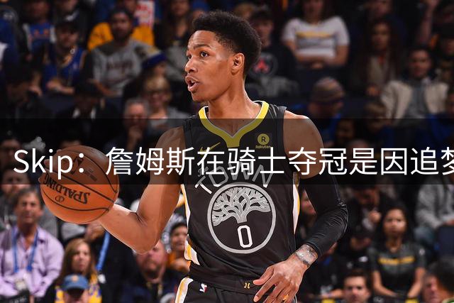Skip：詹姆斯在骑士夺冠是因追梦失去理智&欧文抢七大心脏进球