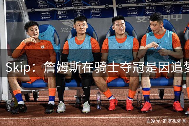 Skip：詹姆斯在骑士夺冠是因追梦失去理智&欧文抢七大心脏进球