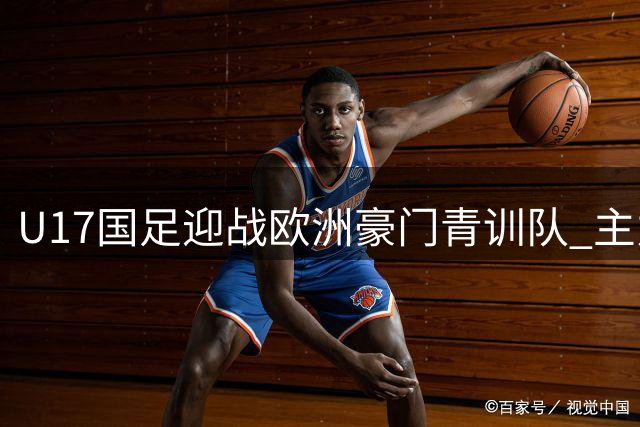U17国足迎战欧洲豪门青训队 主力缺席引发阵容新貌